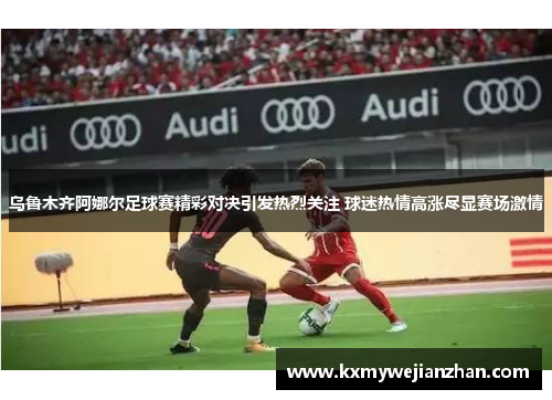 乌鲁木齐阿娜尔足球赛精彩对决引发热烈关注 球迷热情高涨尽显赛场激情