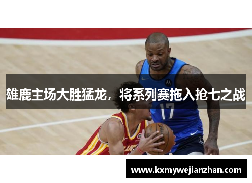 雄鹿主场大胜猛龙，将系列赛拖入抢七之战