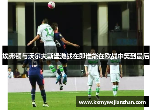 埃弗顿与沃尔夫斯堡激战在即谁能在欧战中笑到最后