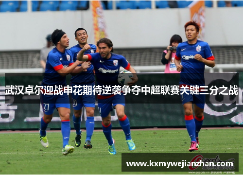 武汉卓尔迎战申花期待逆袭争夺中超联赛关键三分之战